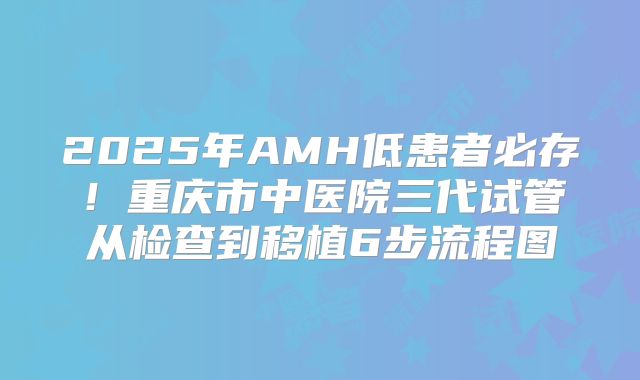 2025年AMH低患者必存！重庆市中医院三代试管从检查到移植6步流程图