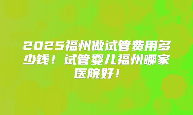 2025福州做试管费用多少钱！试管婴儿福州哪家医院好！