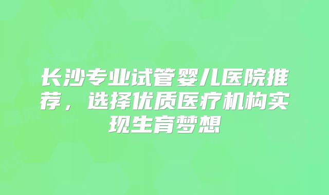 长沙专业试管婴儿医院推荐，选择优质医疗机构实现生育梦想