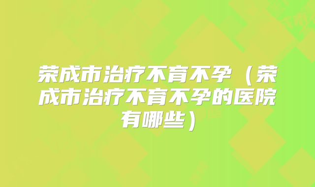 荣成市治疗不育不孕（荣成市治疗不育不孕的医院有哪些）