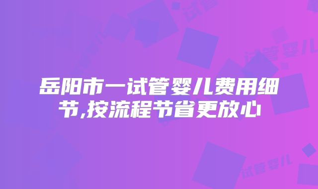 岳阳市一试管婴儿费用细节,按流程节省更放心