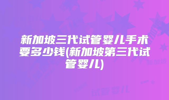 新加坡三代试管婴儿手术要多少钱(新加坡第三代试管婴儿)
