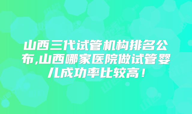 山西三代试管机构排名公布,山西哪家医院做试管婴儿成功率比较高！