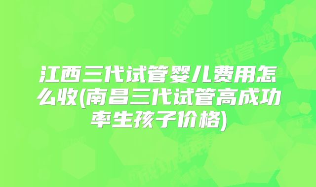 江西三代试管婴儿费用怎么收(南昌三代试管高成功率生孩子价格)
