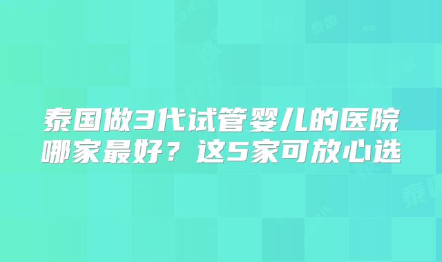 泰国做3代试管婴儿的医院哪家最好？这5家可放心选