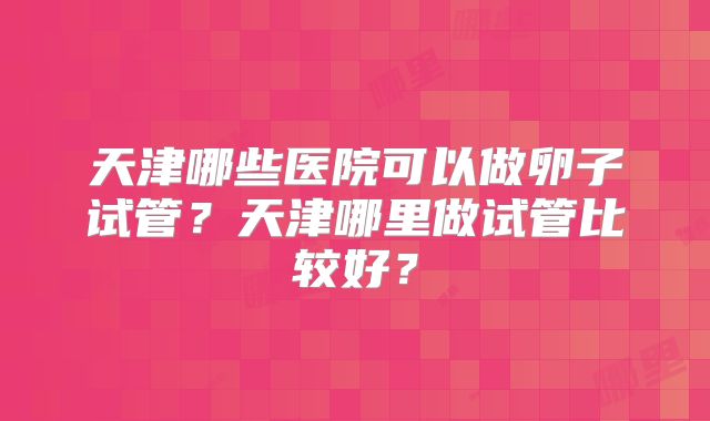 天津哪些医院可以做卵子试管？天津哪里做试管比较好？
