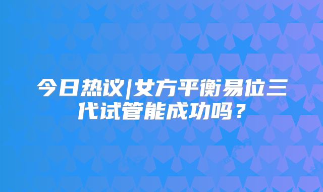 今日热议|女方平衡易位三代试管能成功吗？