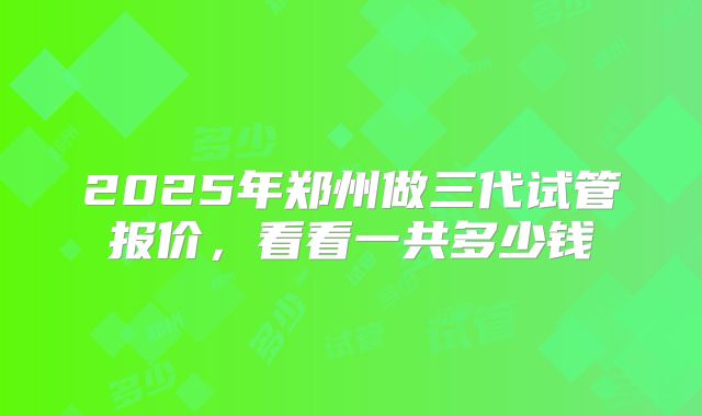 2025年郑州做三代试管报价,看看一共多少钱
