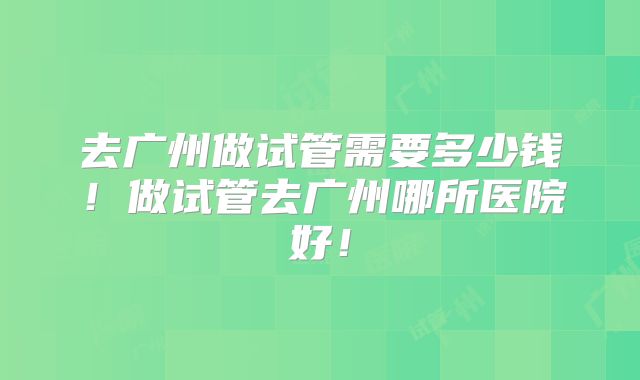 去广州做试管需要多少钱!做试管去广州哪所医院好!