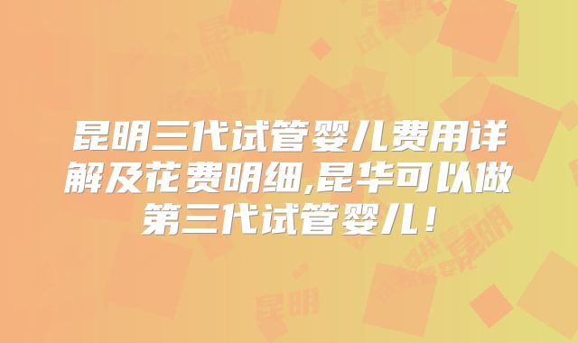 昆明三代试管婴儿费用详解及花费明细,昆华可以做第三代试管婴儿！