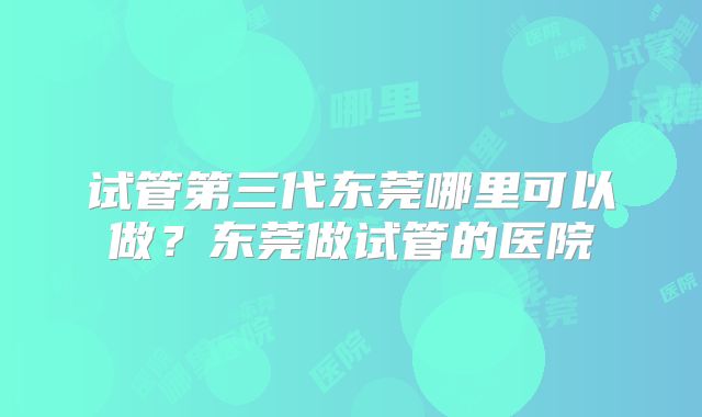 试管第三代东莞哪里可以做？东莞做试管的医院