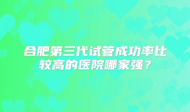 合肥第三代试管成功率比较高的医院哪家强?