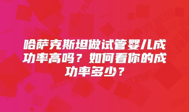 哈萨克斯坦做试管婴儿成功率高吗？如何看你的成功率多少？