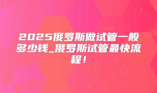 2025俄罗斯做试管一般多少钱_俄罗斯试管最快流程！