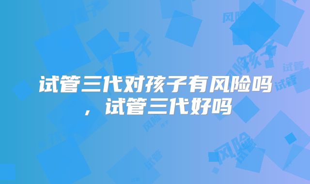 试管三代对孩子有风险吗，试管三代好吗