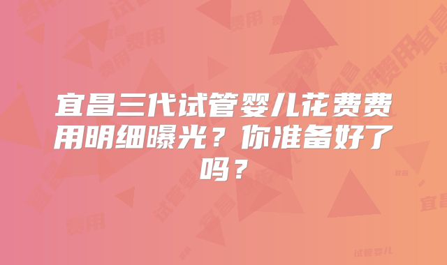 宜昌三代试管婴儿花费费用明细曝光？你准备好了吗？