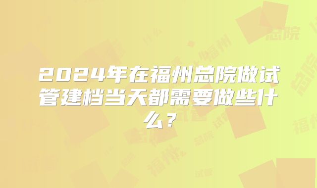 2024年在福州总院做试管建档当天都需要做些什么?