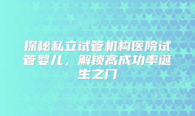 探秘私立试管机构医院试管婴儿，解锁高成功率诞生之门