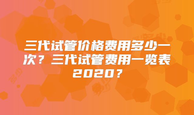 三代试管价格费用多少一次？三代试管费用一览表2020？
