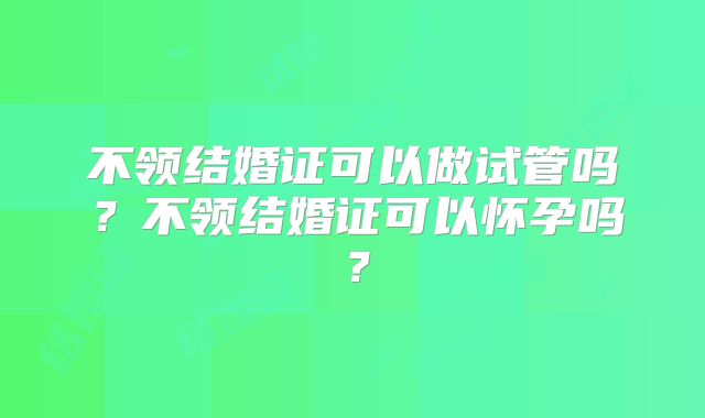 不领结婚证可以做试管吗?不领结婚证可以怀孕吗?