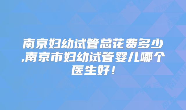南京妇幼试管总花费多少,南京市妇幼试管婴儿哪个医生好！
