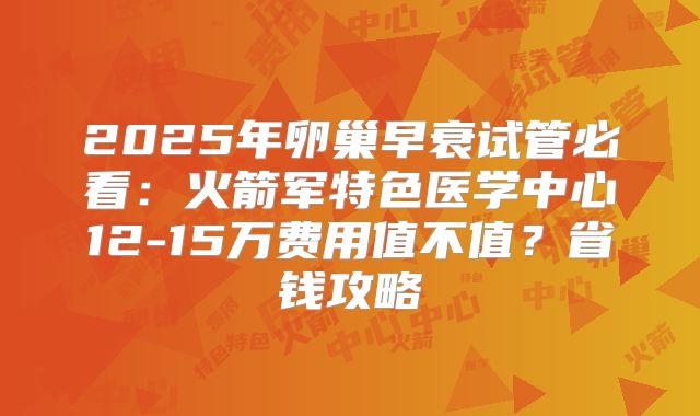 2025年卵巢早衰试管必看：火箭军特色医学中心12-15万费用值不值？省钱攻略
