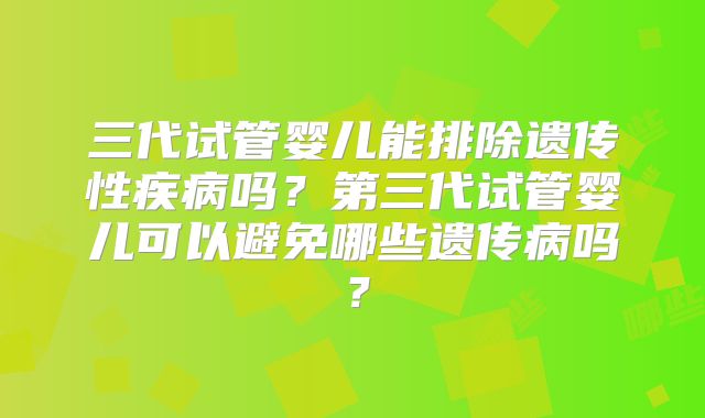三代试管婴儿能排除遗传性疾病吗?第三代试管婴儿可以避免哪些遗传病吗?