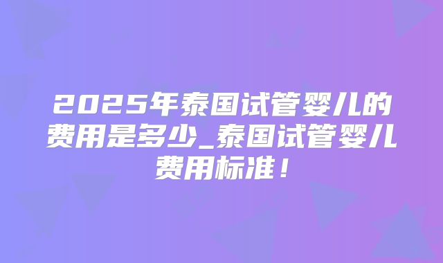 2025年泰国试管婴儿的费用是多少_泰国试管婴儿费用标准！