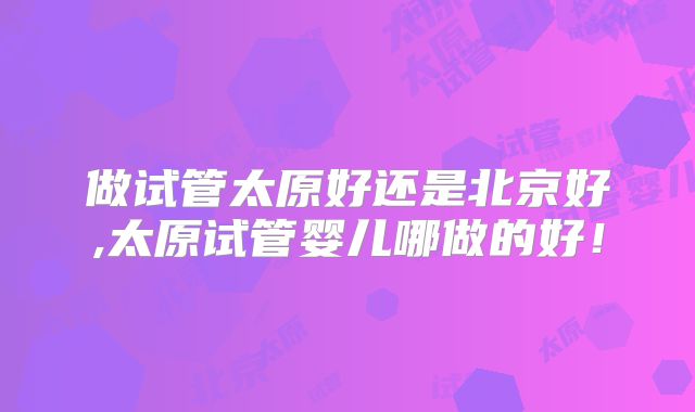 做试管太原好还是北京好,太原试管婴儿哪做的好!