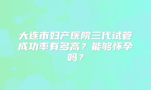 大连市妇产医院三代试管成功率有多高？能够怀孕吗？