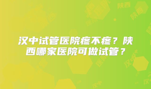 汉中试管医院疼不疼？陕西哪家医院可做试管？