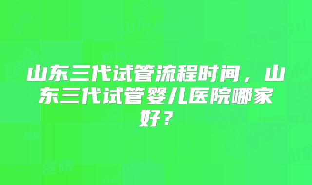 山东三代试管流程时间，山东三代试管婴儿医院哪家好？