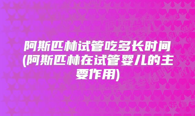阿斯匹林试管吃多长时间(阿斯匹林在试管婴儿的主要作用)