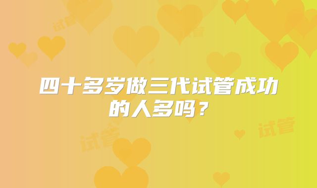 四十多岁做三代试管成功的人多吗?