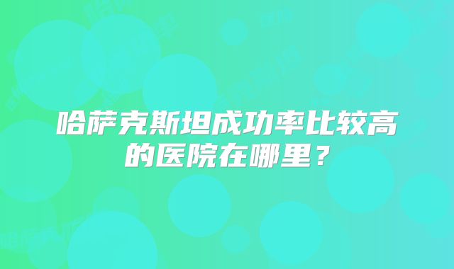 哈萨克斯坦成功率比较高的医院在哪里？