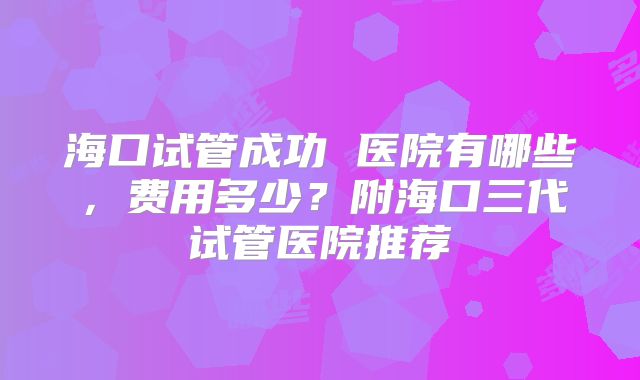 海口试管成功 医院有哪些，费用多少？附海口三代试管医院推荐
