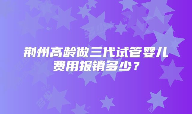 荆州高龄做三代试管婴儿费用报销多少？
