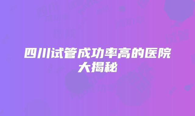 四川试管成功率高的医院大揭秘
