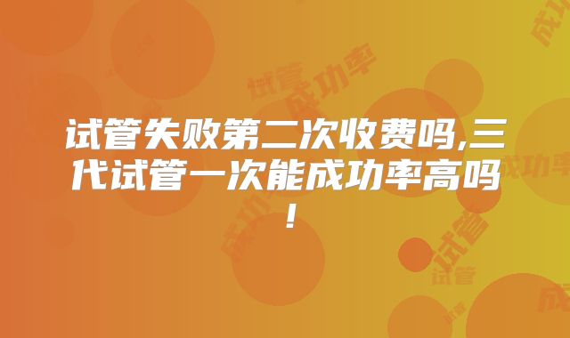 试管失败第二次收费吗,三代试管一次能成功率高吗！