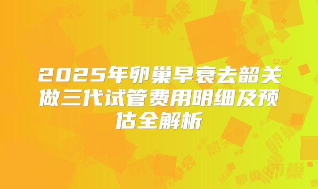 2025年卵巢早衰去韶关做三代试管费用明细及预估全解析