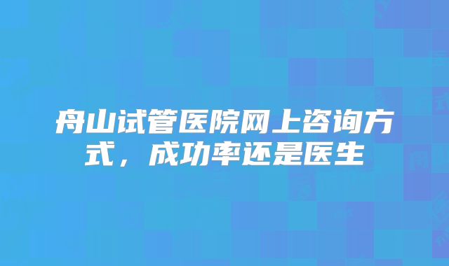 舟山试管医院网上咨询方式,成功率还是医生