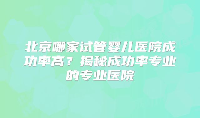 北京哪家试管婴儿医院成功率高？揭秘成功率专业的专业医院