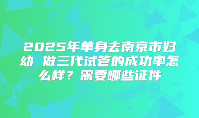 2025年单身去南京市妇幼 做三代试管的成功率怎么样?需要哪些证件