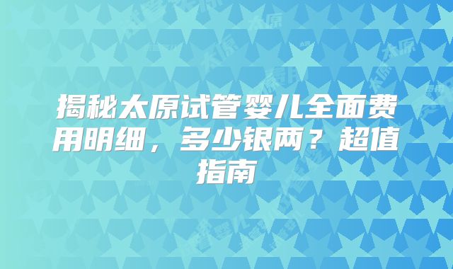 揭秘太原试管婴儿全面费用明细，多少银两？超值指南