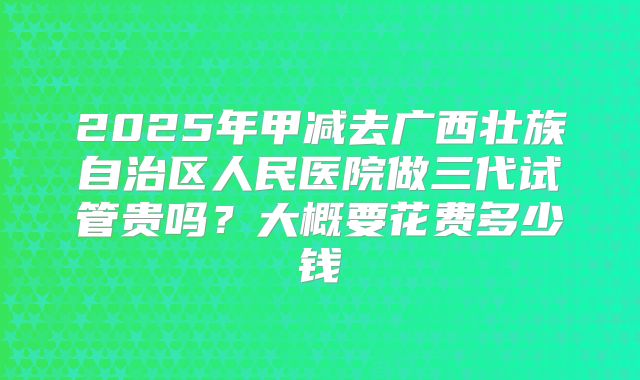 2025年甲减去广西壮族自治区人民医院做三代试管贵吗？大概要花费多少钱