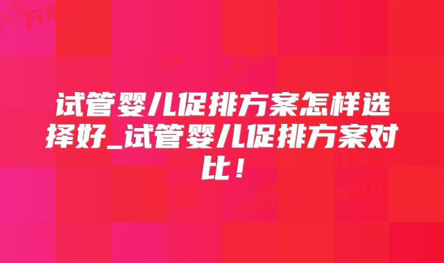 试管婴儿促排方案怎样选择好_试管婴儿促排方案对比！
