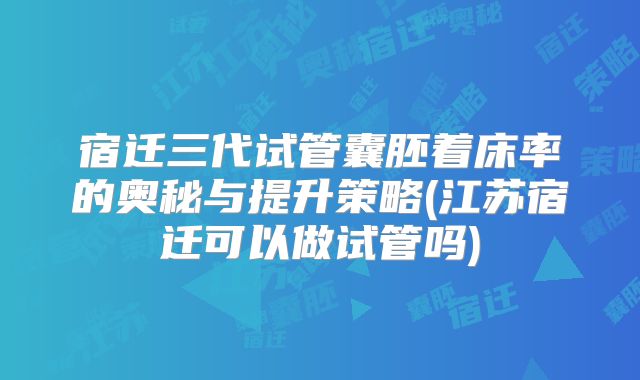 宿迁三代试管囊胚着床率的奥秘与提升策略(江苏宿迁可以做试管吗)