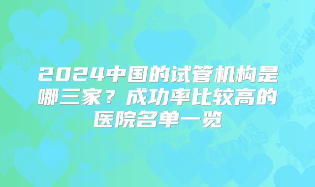 2024中国的试管机构是哪三家？成功率比较高的医院名单一览