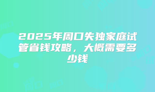 2025年周口失独家庭试管省钱攻略，大概需要多少钱