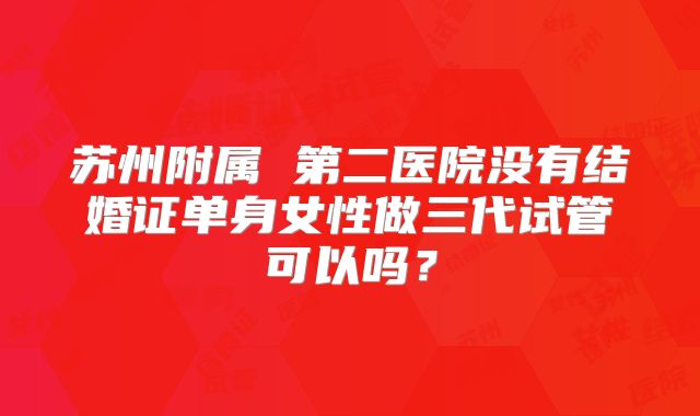 苏州附属 第二医院没有结婚证单身女性做三代试管可以吗?
